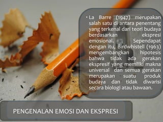  La Barre (1947) merupakan
salah satu di antara penentang
yang terkenal dari teori budaya
berdasarkan ekspresi
emosional. Sependapat
dengan itu, Birdwhistell (1963)
mengembangkan hipotesis
bahwa tidak ada gerakan
ekspresif yang memiliki makna
universal dan semua gerakan
merupakan suatu produk
budaya dan tidak diwarisi
secara biologi atau bawaan.
PENGENALAN EMOSI DAN EKSPRESI
 