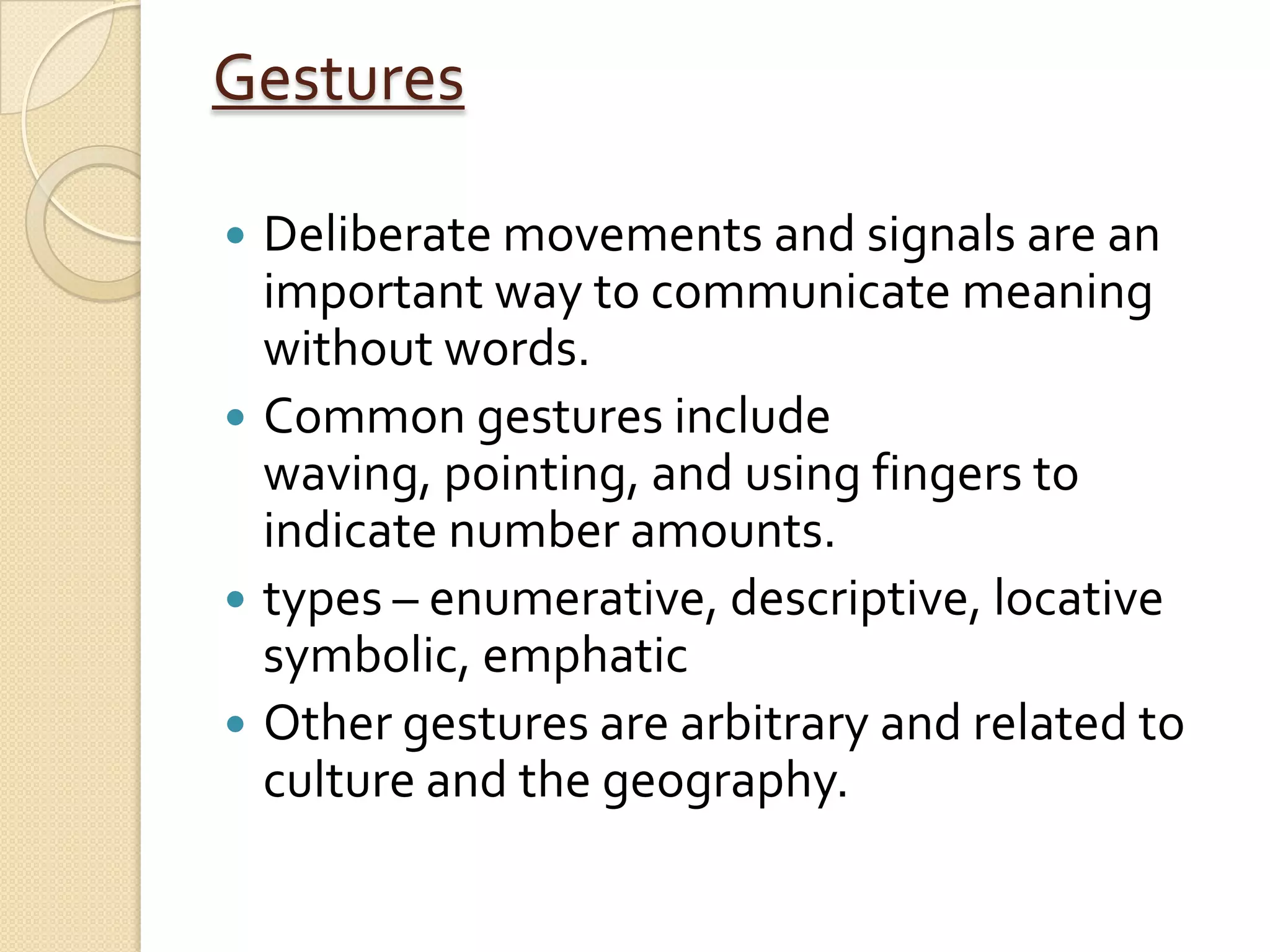 Gestures

 Deliberate movements and signals are an
  important way to communicate meaning
  without words.
 Common gestures include
  waving, pointing, and using fingers to
  indicate number amounts.
 types – enumerative, descriptive, locative
  symbolic, emphatic
 Other gestures are arbitrary and related to
  culture and the geography.
 