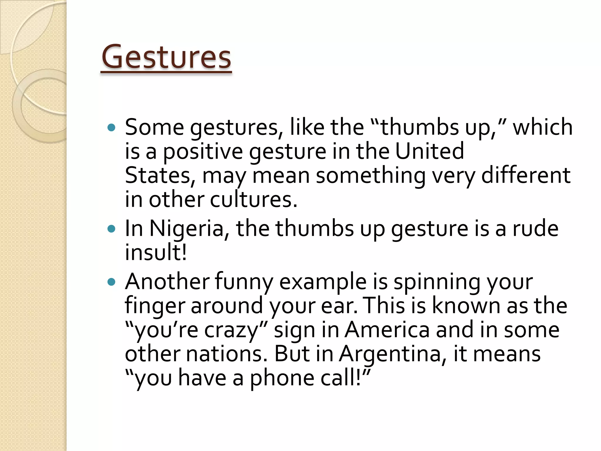 Gestures
 Some gestures, like the “thumbs up,” which
  is a positive gesture in the United
  States, may mean something very different
  in other cultures.
 In Nigeria, the thumbs up gesture is a rude
  insult!
 Another funny example is spinning your
  finger around your ear. This is known as the
  “you’re crazy” sign in America and in some
  other nations. But in Argentina, it means
  “you have a phone call!”
 