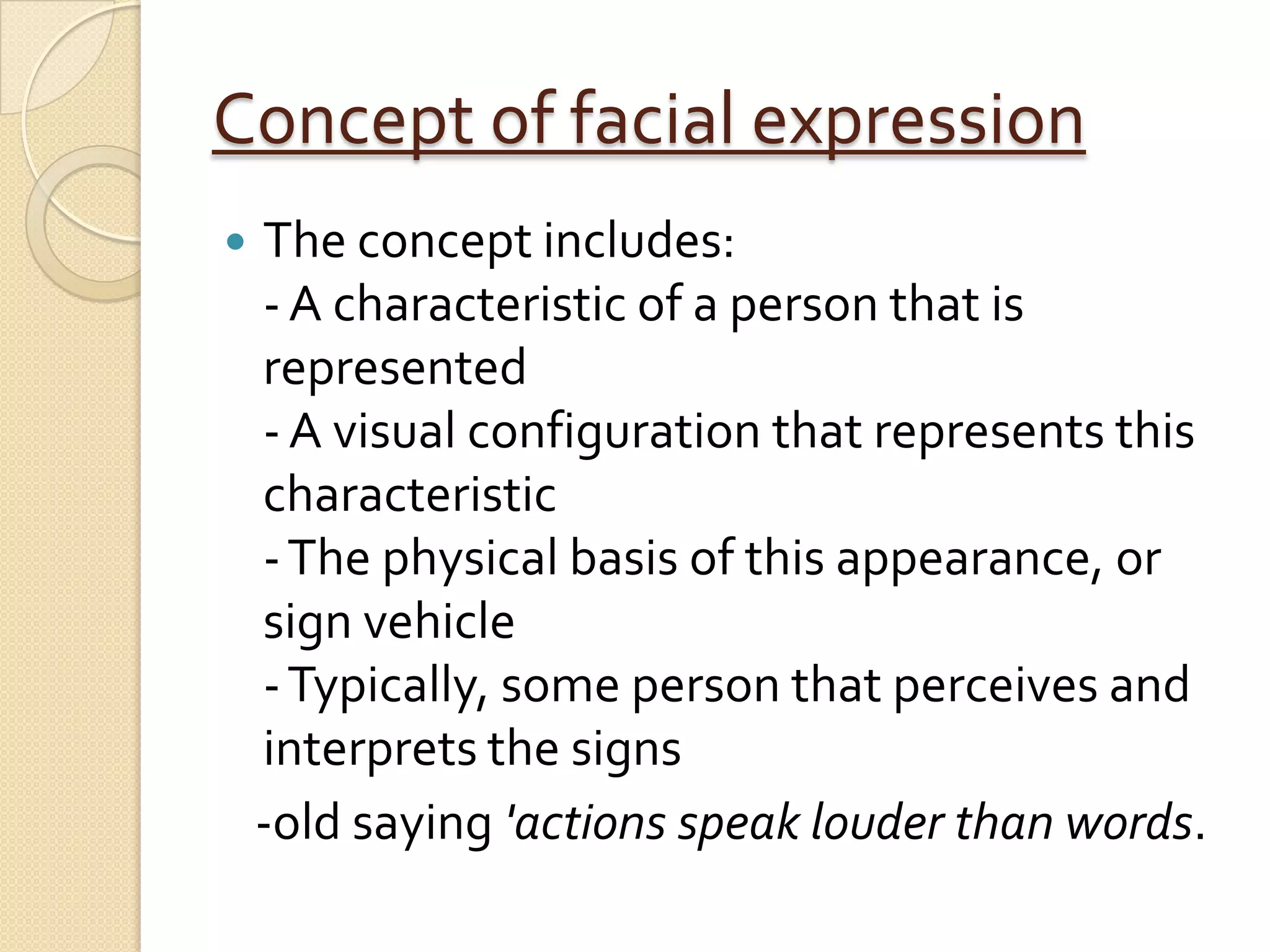 Concept of facial expression
   The concept includes:
    - A characteristic of a person that is
    represented
    - A visual configuration that represents this
    characteristic
    - The physical basis of this appearance, or
    sign vehicle
    - Typically, some person that perceives and
    interprets the signs
    -old saying 'actions speak louder than words.
 