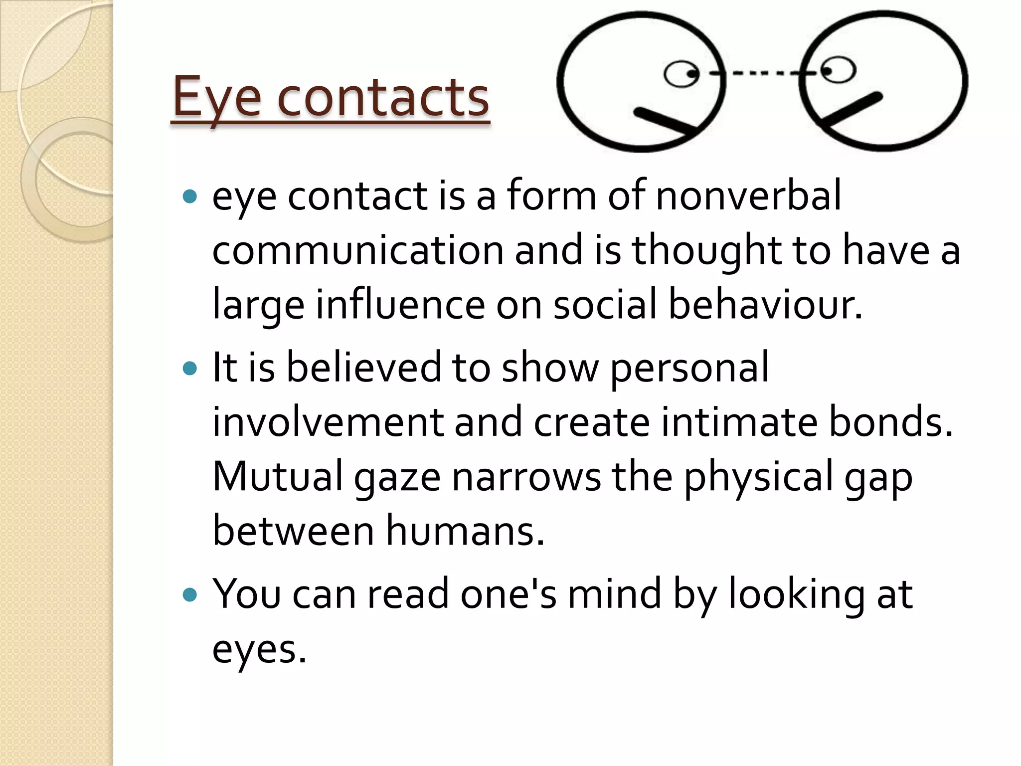 Eye contacts
 eye contact is a form of nonverbal
  communication and is thought to have a
  large influence on social behaviour.
 It is believed to show personal
  involvement and create intimate bonds.
  Mutual gaze narrows the physical gap
  between humans.
 You can read one's mind by looking at
  eyes.
 
