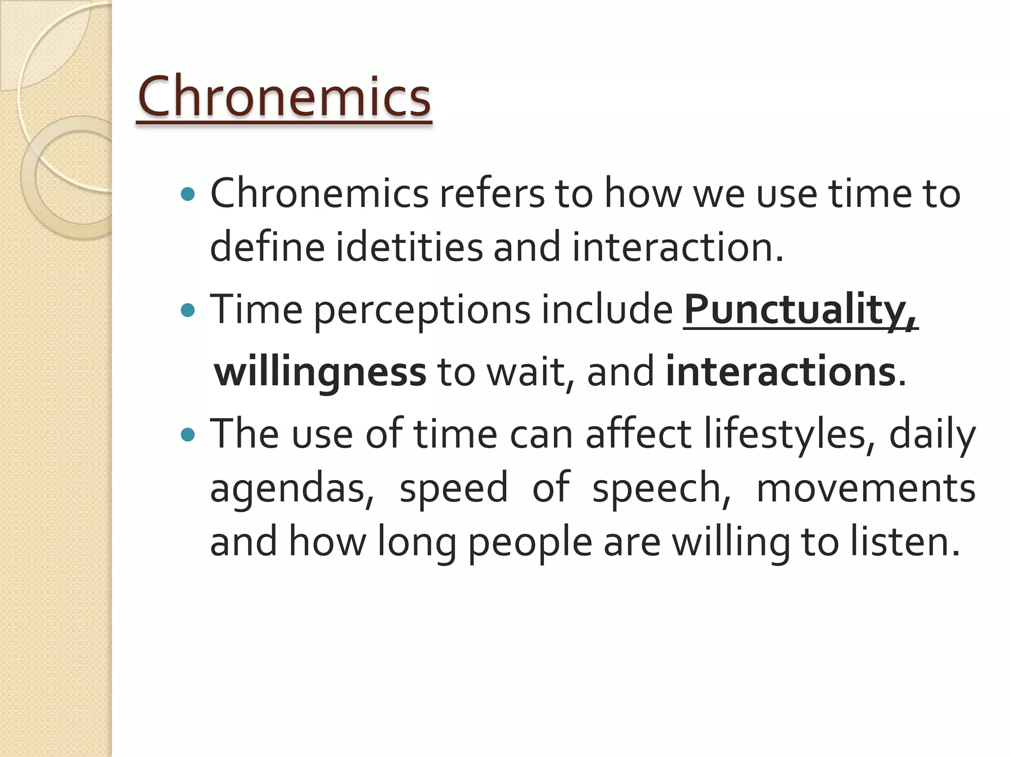 Chronemics
  Chronemics refers to how we use time to
   define idetities and interaction.
  Time perceptions include Punctuality,
   willingness to wait, and interactions.
  The use of time can affect lifestyles, daily
   agendas, speed of speech, movements
   and how long people are willing to listen.
 