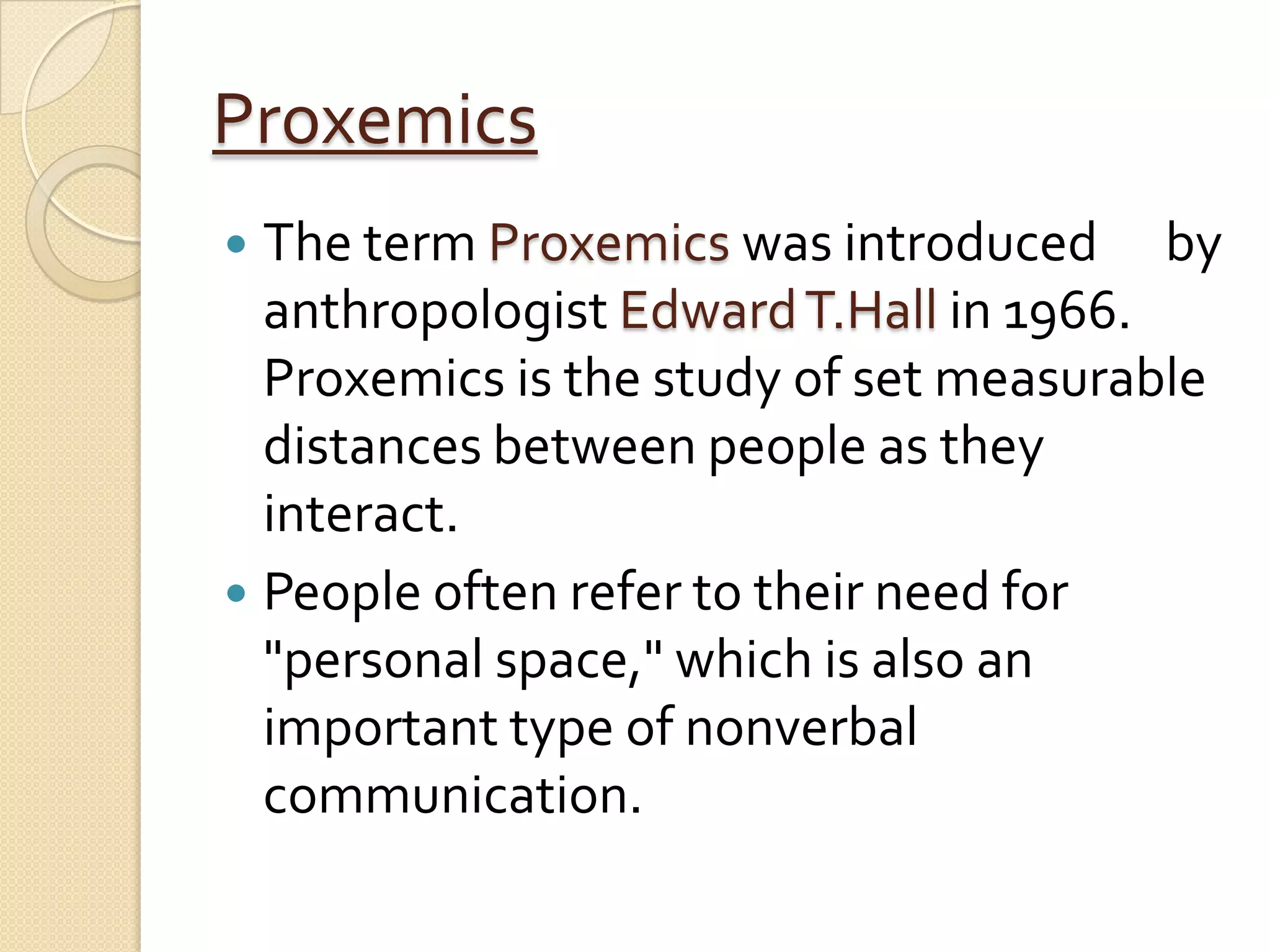 Proxemics
 The term Proxemics was introduced by
  anthropologist Edward T.Hall in 1966.
  Proxemics is the study of set measurable
  distances between people as they
  interact.
 People often refer to their need for
  "personal space," which is also an
  important type of nonverbal
  communication.
 