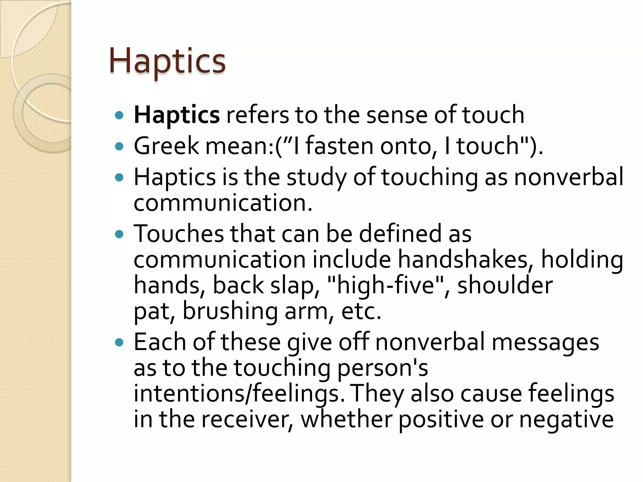 Haptics
 Haptics refers to the sense of touch
 Greek mean:(”I fasten onto, I touch").
 Haptics is the study of touching as nonverbal
  communication.
 Touches that can be defined as
  communication include handshakes, holding
  hands, back slap, "high-five", shoulder
  pat, brushing arm, etc.
 Each of these give off nonverbal messages
  as to the touching person's
  intentions/feelings. They also cause feelings
  in the receiver, whether positive or negative
 