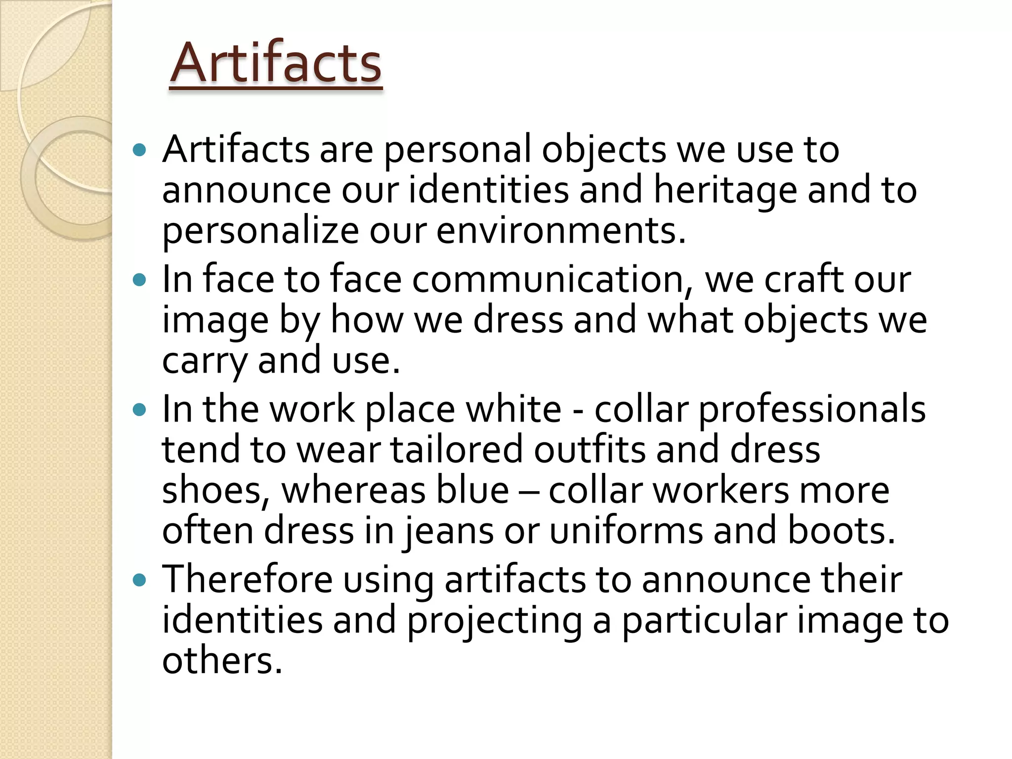 Artifacts
 Artifacts are personal objects we use to
  announce our identities and heritage and to
  personalize our environments.
 In face to face communication, we craft our
  image by how we dress and what objects we
  carry and use.
 In the work place white - collar professionals
  tend to wear tailored outfits and dress
  shoes, whereas blue – collar workers more
  often dress in jeans or uniforms and boots.
 Therefore using artifacts to announce their
  identities and projecting a particular image to
  others.
 
