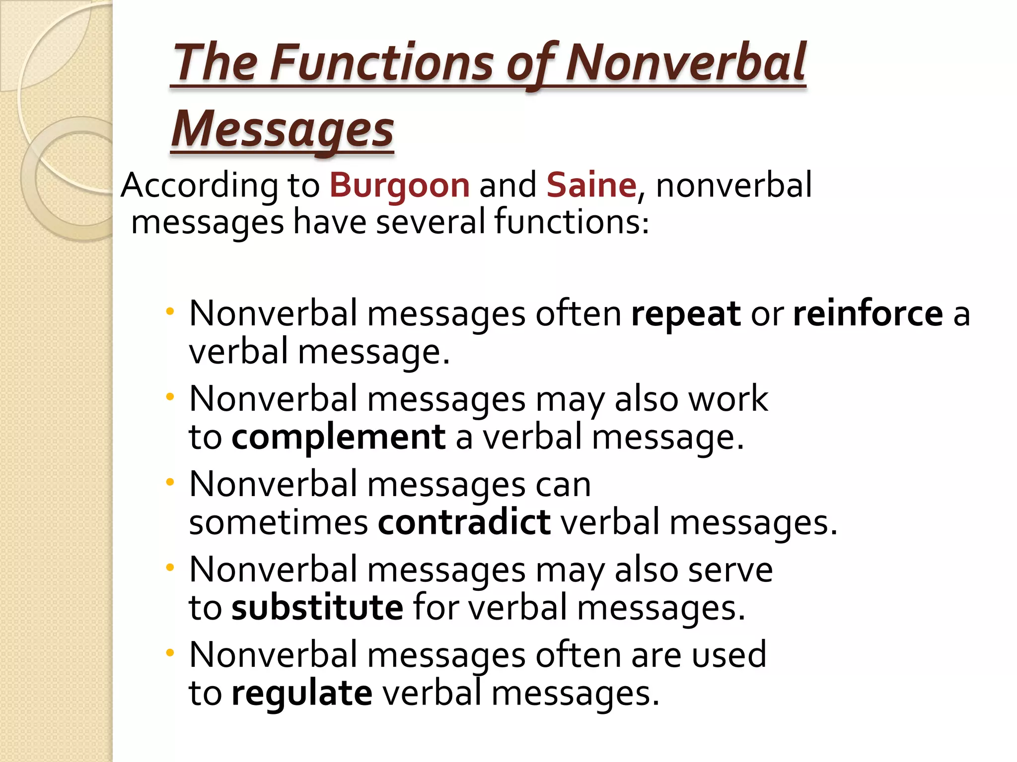 The Functions of Nonverbal
  Messages
According to Burgoon and Saine, nonverbal
messages have several functions:

   Nonverbal messages often repeat or reinforce a
    verbal message.
   Nonverbal messages may also work
    to complement a verbal message.
   Nonverbal messages can
    sometimes contradict verbal messages.
   Nonverbal messages may also serve
    to substitute for verbal messages.
   Nonverbal messages often are used
    to regulate verbal messages.
 