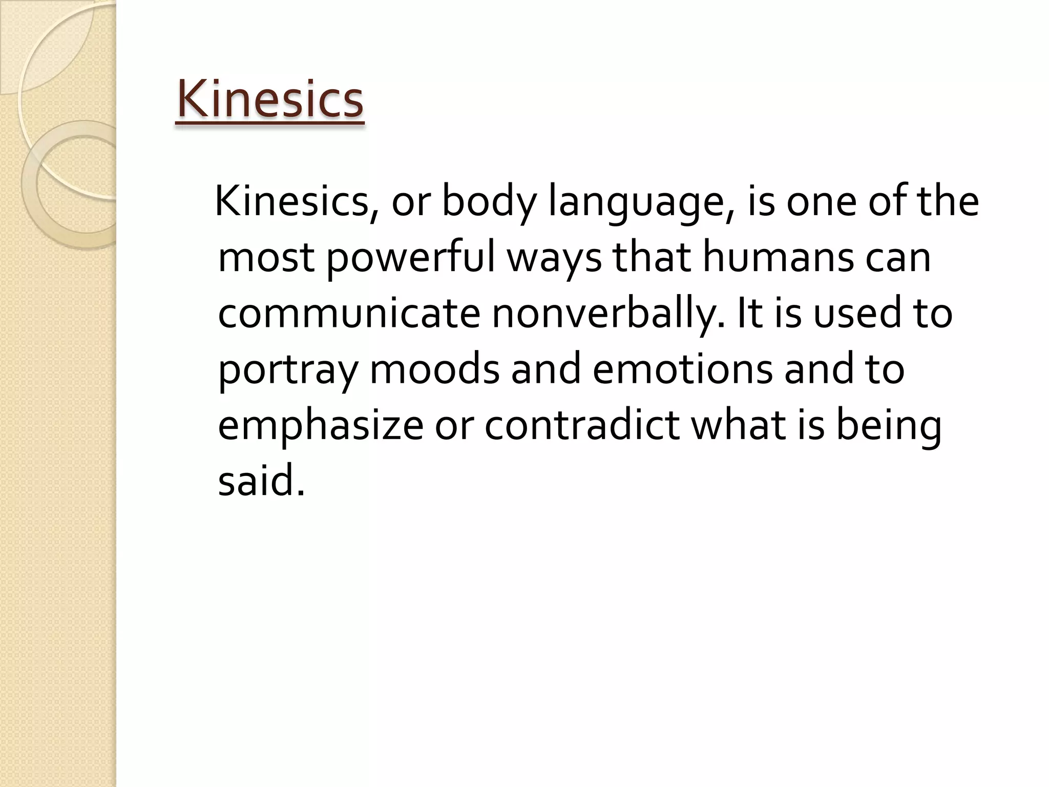 Kinesics
 Kinesics, or body language, is one of the
 most powerful ways that humans can
 communicate nonverbally. It is used to
 portray moods and emotions and to
 emphasize or contradict what is being
 said.
 