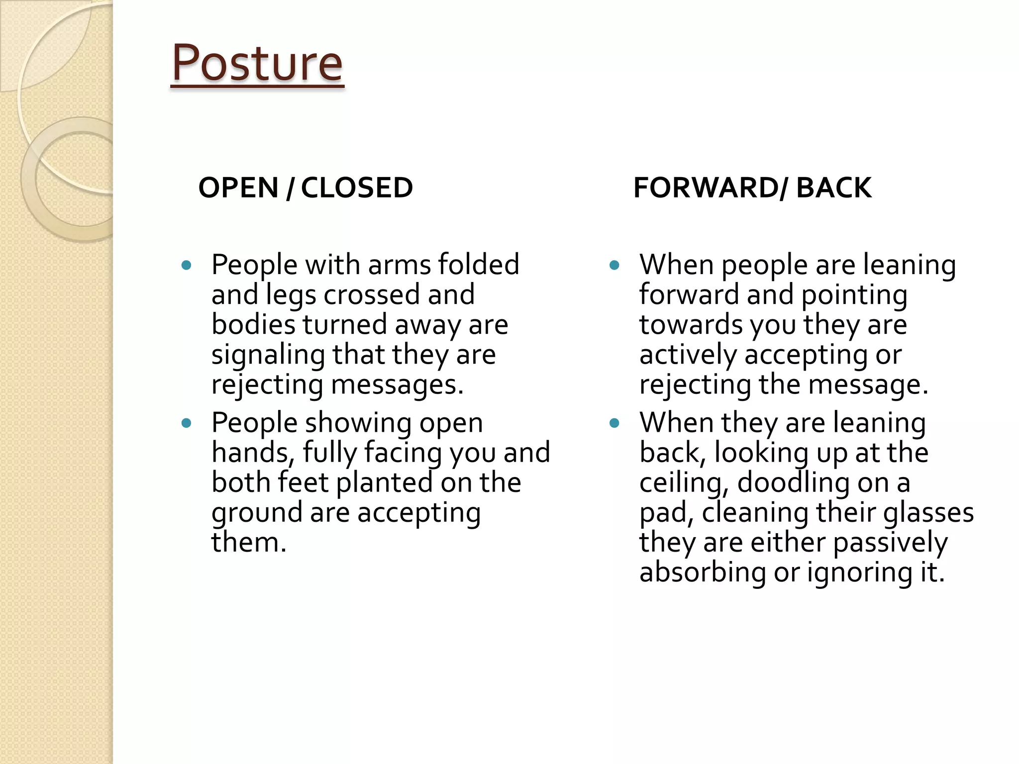 Posture

    OPEN / CLOSED                   FORWARD/ BACK

 People with arms folded        When people are leaning
  and legs crossed and            forward and pointing
  bodies turned away are          towards you they are
  signaling that they are         actively accepting or
  rejecting messages.             rejecting the message.
 People showing open            When they are leaning
  hands, fully facing you and     back, looking up at the
  both feet planted on the        ceiling, doodling on a
  ground are accepting            pad, cleaning their glasses
  them.                           they are either passively
                                  absorbing or ignoring it.
 