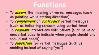 Functions
• To accent the meaning of verbal messages (such
as pointing while stating directions)
• To complement or contradict verbal messages
(such as indicating sarcasm using verbal tone)
• To regulate interactions with others (such as using
nonverbal cues to indicate when people should and
should not speak)
• To substitute for verbal messages (such as
nodding instead of saying “yes”)
 