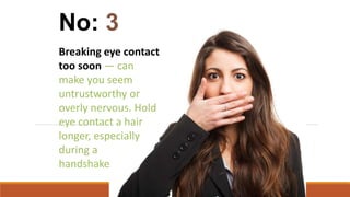 Breaking eye contact
too soon — can
make you seem
untrustworthy or
overly nervous. Hold
eye contact a hair
longer, especially
during a
handshake
No: 3
 