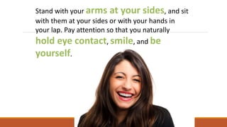 Stand with your arms at your sides, and sit
with them at your sides or with your hands in
your lap. Pay attention so that you naturally
hold eye contact, smile, and be
yourself.
 