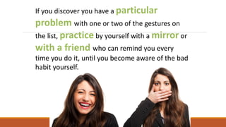 If you discover you have a particular
problem with one or two of the gestures on
the list, practice by yourself with a mirror or
with a friend who can remind you every
time you do it, until you become aware of the bad
habit yourself.
 