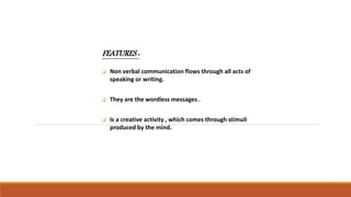 FEATURES :
 Non verbal communication flows through all acts of
speaking or writing.
 They are the wordless messages .
 Is a creative activity , which comes through stimuli
produced by the mind.
 