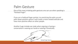 Palm Gesture
One of the most irritating palm gestures one can use when speaking is
“Pointed Finger”.
If you are a habitual finger pointer, try practicing the palm up and
palm down position where it will create a more relaxed attitude and
have more positive effect on other people.
Another huge mistake we make when arguing or having a
conversation is waving our hands or waving it fanatically.
6
Pointed Finger Gesture
 