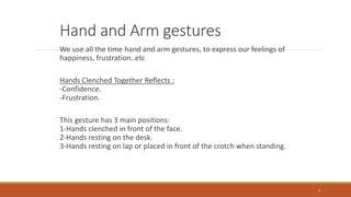 Hand and Arm gestures
We use all the time hand and arm gestures, to express our feelings of
happiness, frustration..etc
Hands Clenched Together Reflects :
-Confidence.
-Frustration.
This gesture has 3 main positions:
1-Hands clenched in front of the face.
2-Hands resting on the desk.
3-Hands resting on lap or placed in front of the crotch when standing.
7
 