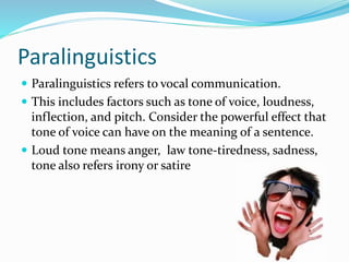 Paralinguistics
 Paralinguistics refers to vocal communication.
 This includes factors such as tone of voice, loudness,
inflection, and pitch. Consider the powerful effect that
tone of voice can have on the meaning of a sentence.
 Loud tone means anger, law tone-tiredness, sadness,
tone also refers irony or satire
 
