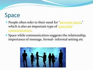 Space
 People often refer to their need for "personal space,"
which is also an important type of nonverbal
communication.
 Space while communication suggests the relationship,
importance of message, formal- informal setting etc
 