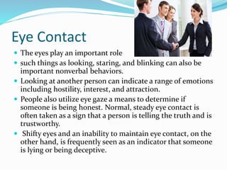 Eye Contact
 The eyes play an important role
 such things as looking, staring, and blinking can also be
important nonverbal behaviors.
 Looking at another person can indicate a range of emotions
including hostility, interest, and attraction.
 People also utilize eye gaze a means to determine if
someone is being honest. Normal, steady eye contact is
often taken as a sign that a person is telling the truth and is
trustworthy.
 Shifty eyes and an inability to maintain eye contact, on the
other hand, is frequently seen as an indicator that someone
is lying or being deceptive.
 