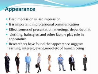 Appearance
 First impression is last impression
 It is important in professional communication
 Effectiveness of presentation, meetings, depends on it
 clothing, hairstyles, and other factors play role in
appearance
 Researchers have found that appearance suggests
earning, interest, event,mood etc of human being
 