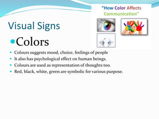 Visual Signs
Colors
 Colours suggests mood, choice, feelings of people
 It also has psychological effect on human beings.
 Colours are used as representation of thoughts too.
 Red, black, white, green are symbolic for various purpose.
 