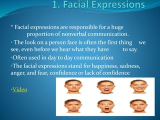* Facial expressions are responsible for a huge
proportion of nonverbal communication.
• The look on a person face is often the first thing we
see, even before we hear what they have to say.
•Often used in day to day communication
•The facial expressions stand for happiness, sadness,
anger, and fear, confidence or lack of confidence
•Video
 