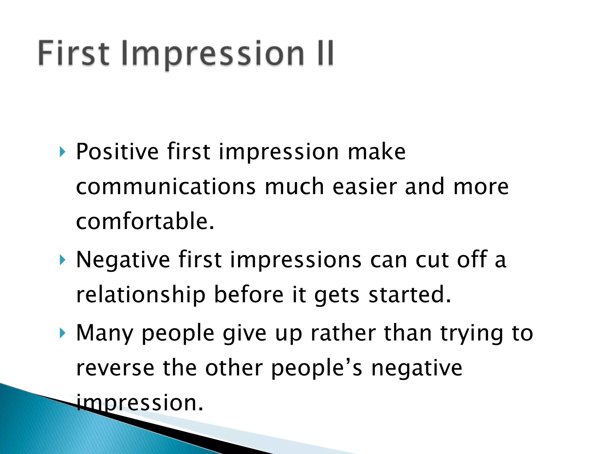 Positive first impression make communications much easier and more comfortable. Negative first impressions can cut off a relationship before it gets started. Many people give up rather than trying to reverse the other people’s negative impression. 