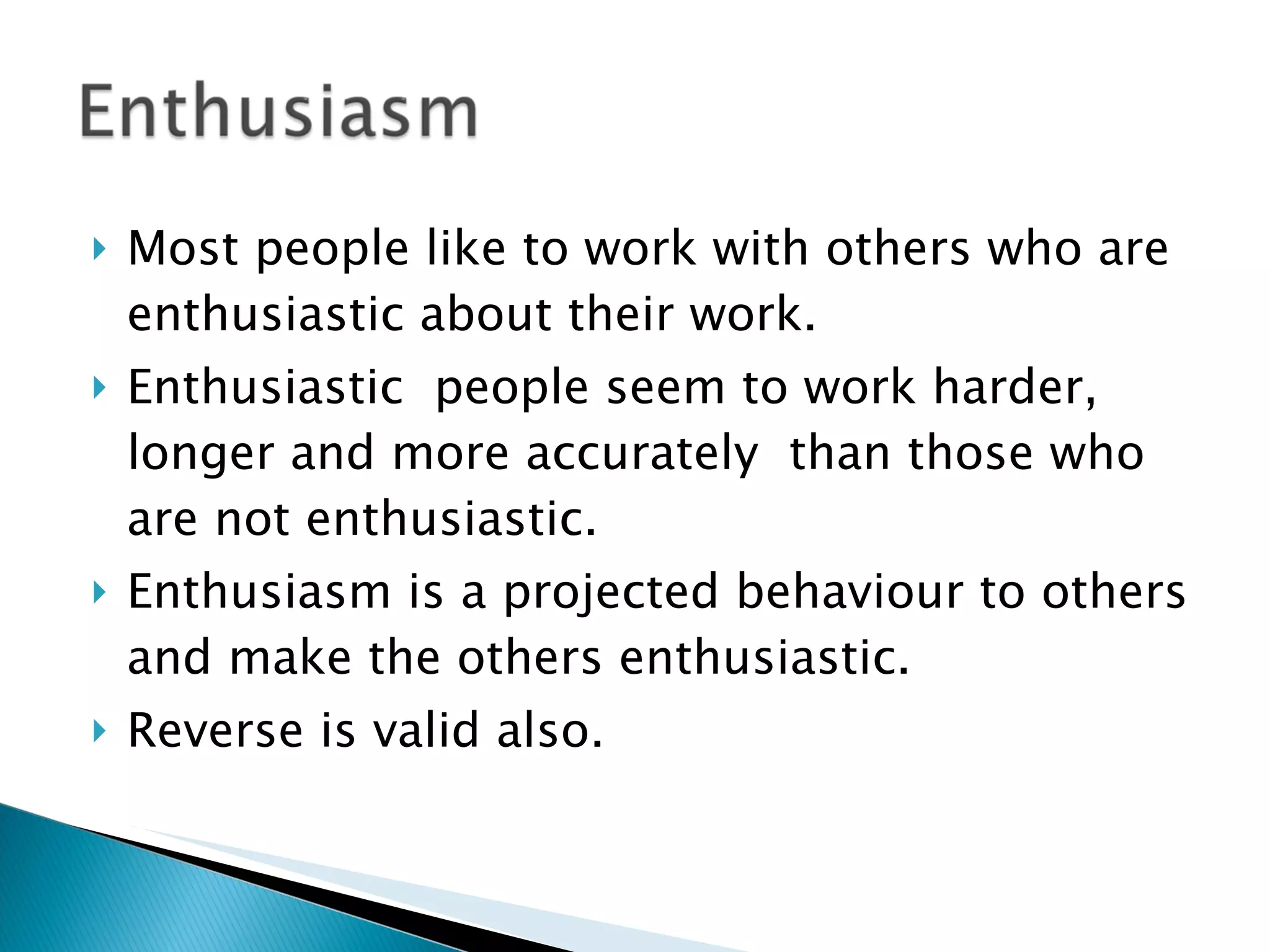 Most people like to work with others who are enthusiastic about their work.  Enthusiastic  people seem to work harder, longer and more accurately  than those who are not enthusiastic. Enthusiasm is a projected behaviour to others and make the others enthusiastic.  Reverse is valid also. 