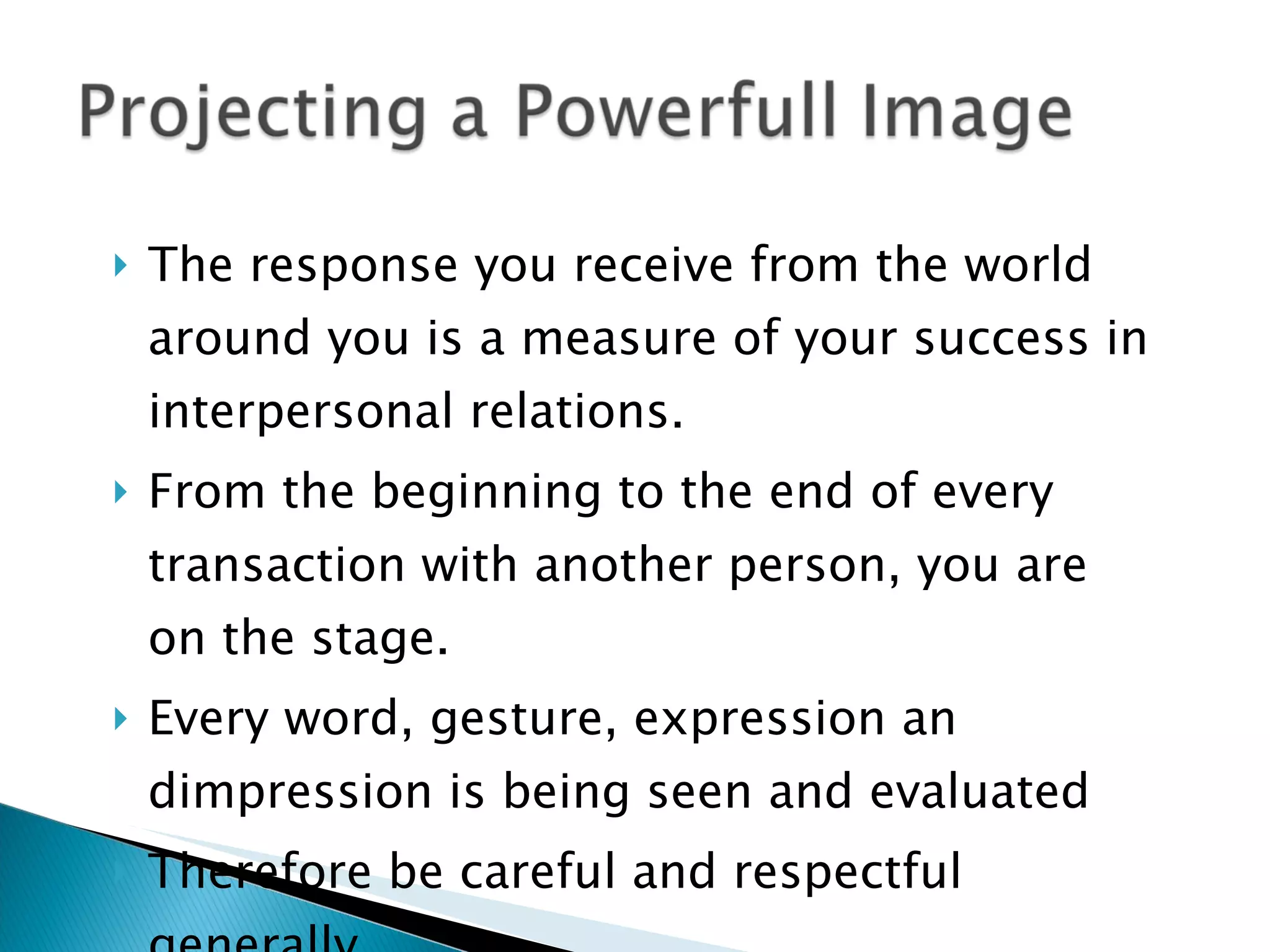The response you receive from the world around you is a measure of your success in interpersonal relations.  From the beginning to the end of every transaction with another person, you are on the stage. Every word, gesture, expression an dimpression is being seen and evaluated Therefore be careful and respectful generally.. 