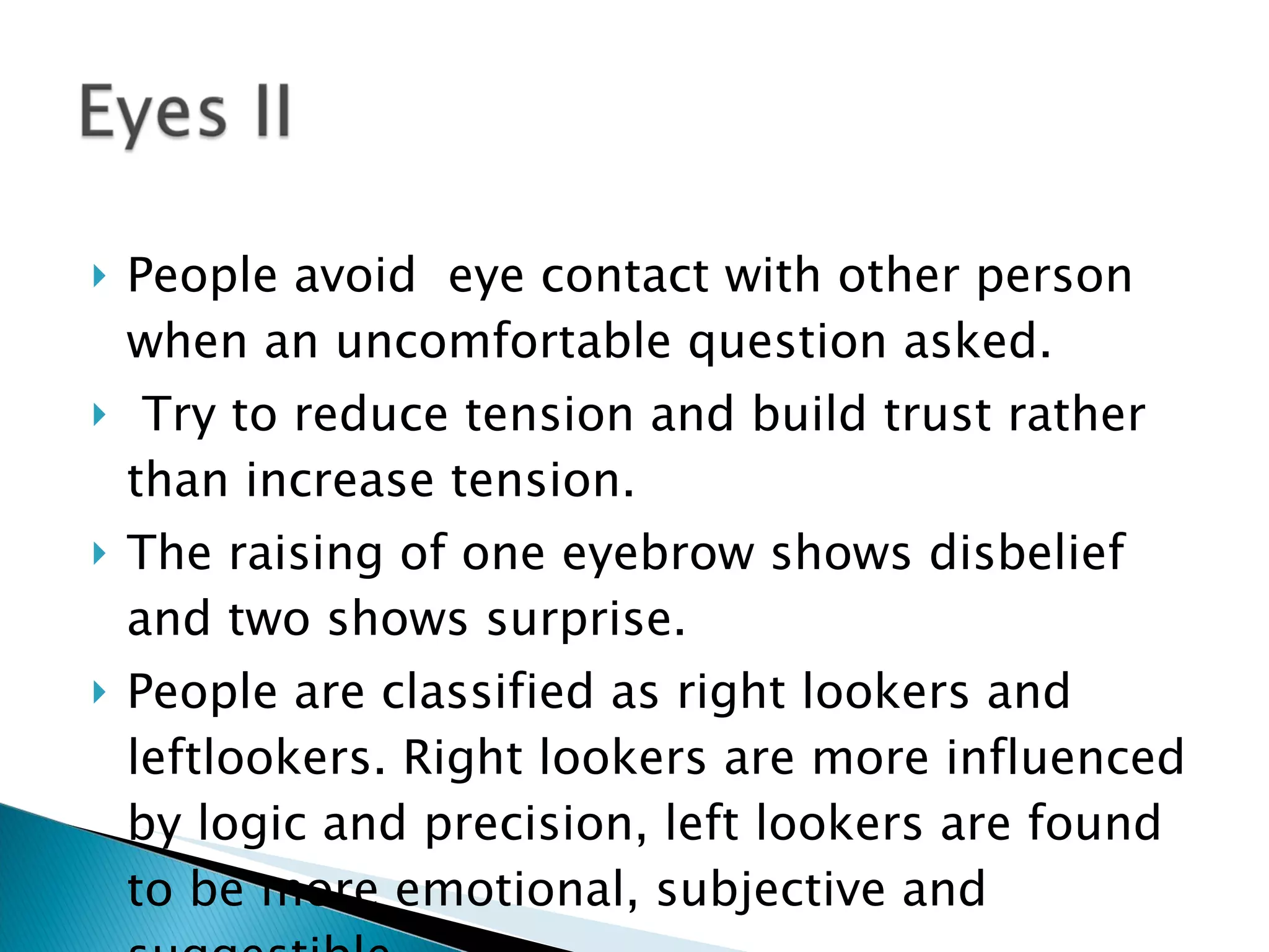 People avoid  eye contact with other person when an uncomfortable question asked. Try to reduce tension and build trust rather than increase tension. The raising of one eyebrow shows disbelief and two shows surprise. People are classified as right lookers and leftlookers. Right lookers are more influenced by logic and precision, left lookers are found to be more emotional, subjective and suggestible. 