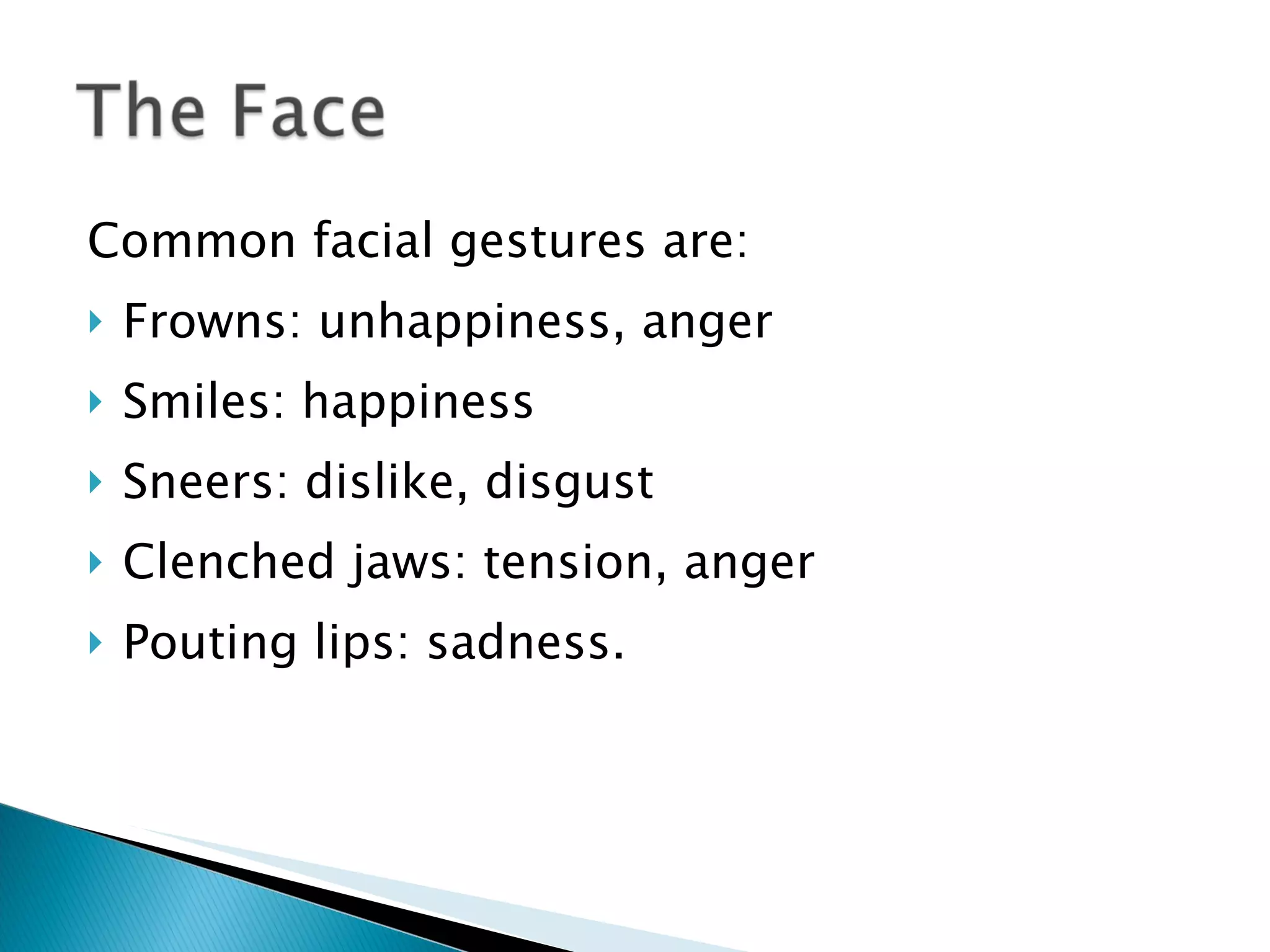 Common facial gestures are:  Frowns: unhappiness, anger  Smiles: happiness Sneers: dislike, disgust Clenched jaws: tension, anger Pouting lips: sadness. 