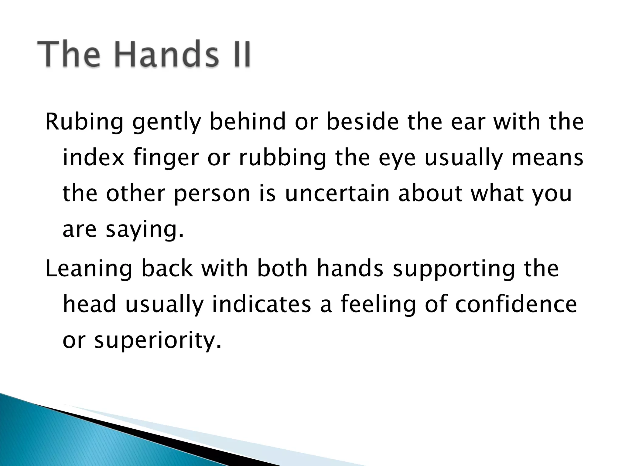Rubing gently behind or beside the ear with the index finger or rubbing the eye usually means the other person is uncertain about what you are saying. Leaning back with both hands supporting the head usually indicates a feeling of confidence or superiority.  