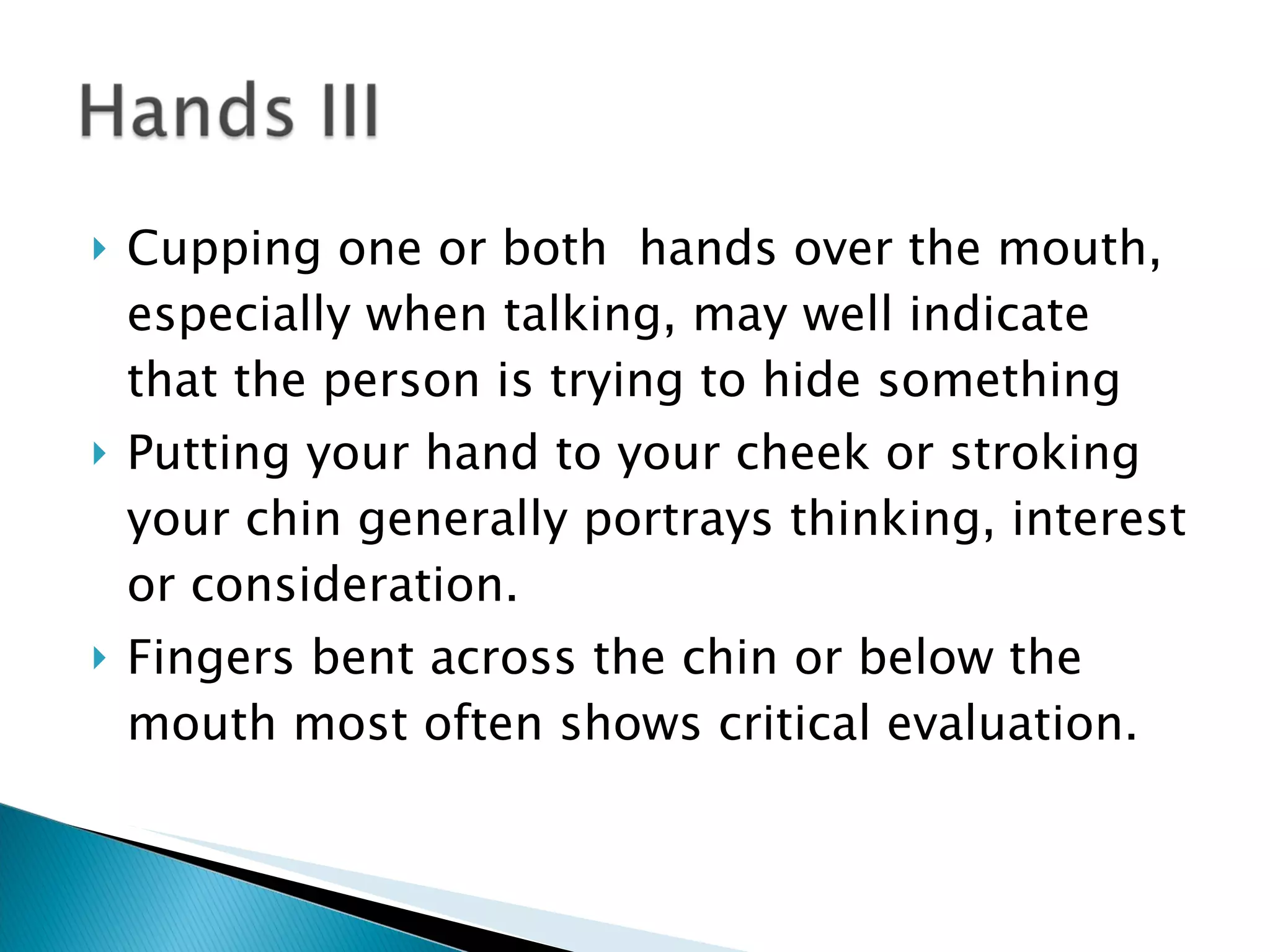 Cupping one or both  hands over the mouth, especially when talking, may well indicate that the person is trying to hide something Putting your hand to your cheek or stroking your chin generally portrays thinking, interest or consideration. Fingers bent across the chin or below the mouth most often shows critical evaluation. 