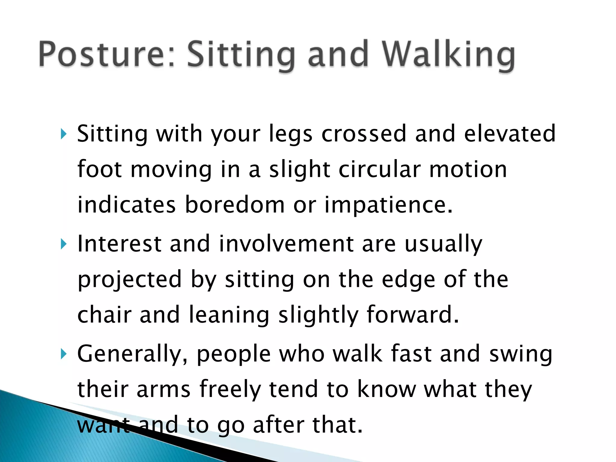 Sitting with your legs crossed and elevated foot moving in a slight circular motion indicates boredom or impatience.  Interest and involvement are usually projected by sitting on the edge of the chair and leaning slightly forward. Generally, people who walk fast and swing their arms freely tend to know what they want and to go after that. 