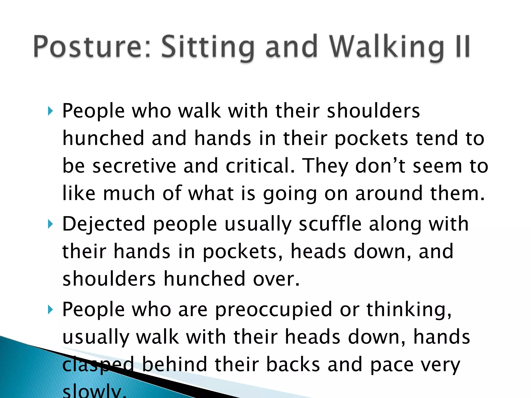 People who walk with their shoulders hunched and hands in their pockets tend to be secretive and critical. They don’t seem to like much of what is going on around them.  Dejected people usually scuffle along with their hands in pockets, heads down, and shoulders hunched over. People who are preoccupied or thinking, usually walk with their heads down, hands clasped behind their backs and pace very slowly. 