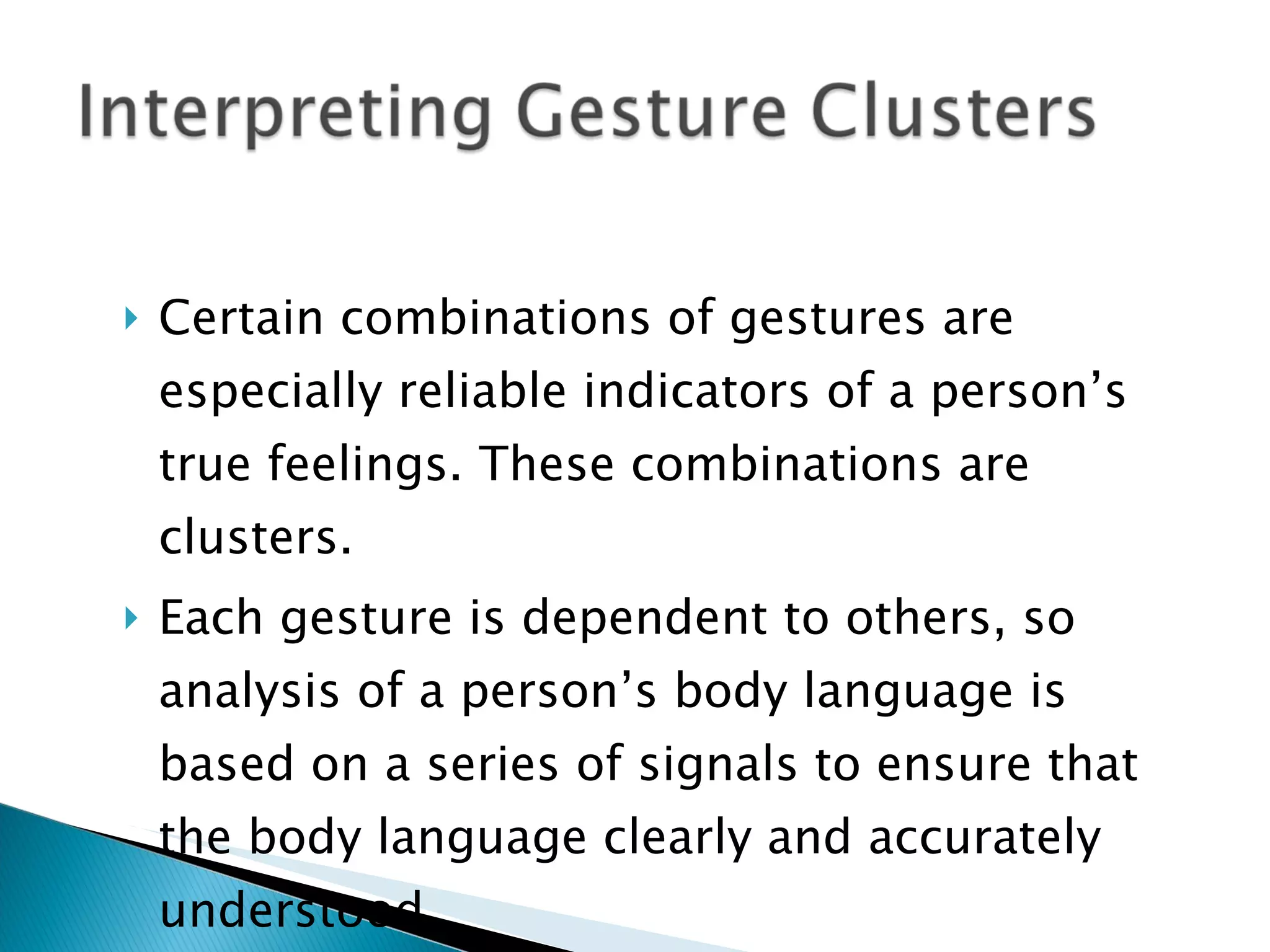 Certain combinations of gestures are especially reliable indicators of a person’s true feelings. These combinations are clusters. Each gesture is dependent to others, so analysis of a person’s body language is based on a series of signals to ensure that the body language clearly and accurately understood. 