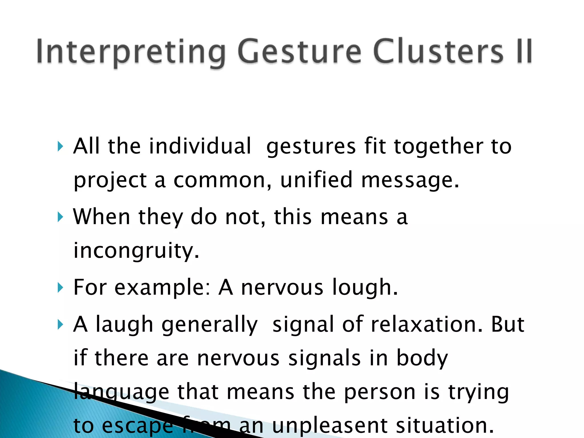 All the individual  gestures fit together to project a common, unified message.  When they do not, this means a incongruity. For example: A nervous lough. A laugh generally  signal of relaxation. But if there are nervous signals in body language that means the person is trying to escape from an unpleasent situation. 