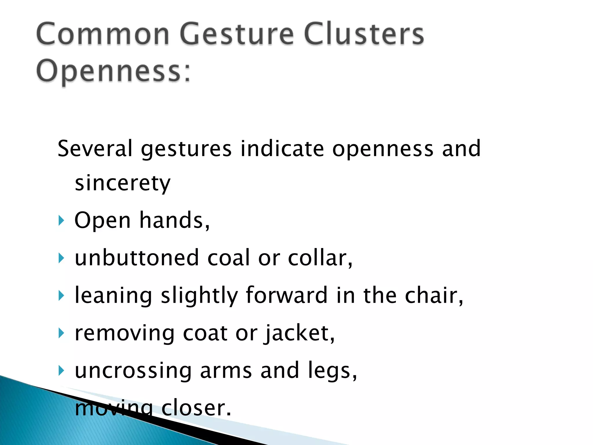 Several gestures indicate openness and sincerety  Open hands,  unbuttoned coal or collar,  leaning slightly forward in the chair,  removing coat or jacket,  uncrossing arms and legs,  moving closer. 