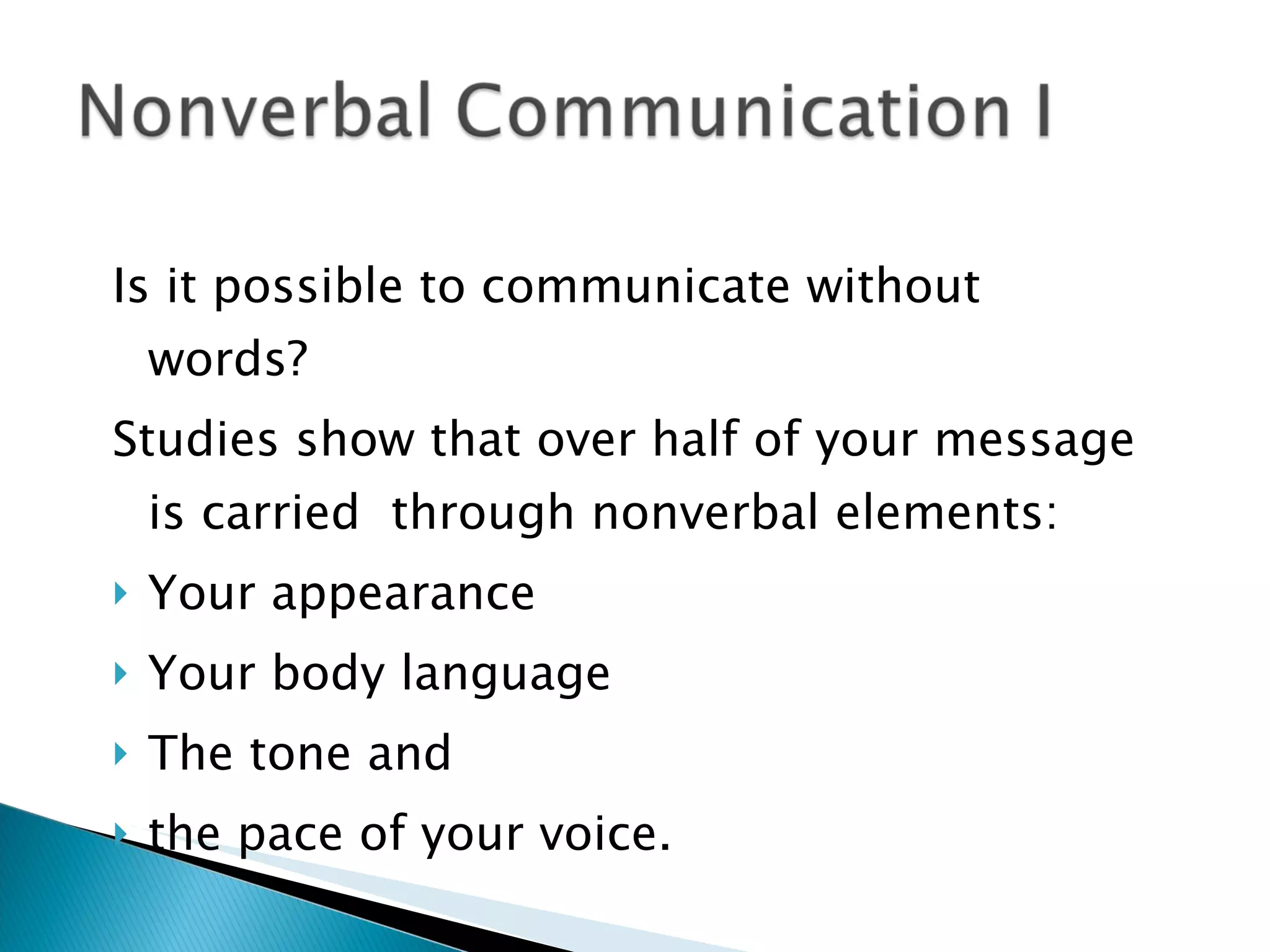 Is it possible to communicate without words? Studies show that over half of your message is carried  through nonverbal elements: Your appearance Your body language The tone and  the pace of your voice. 