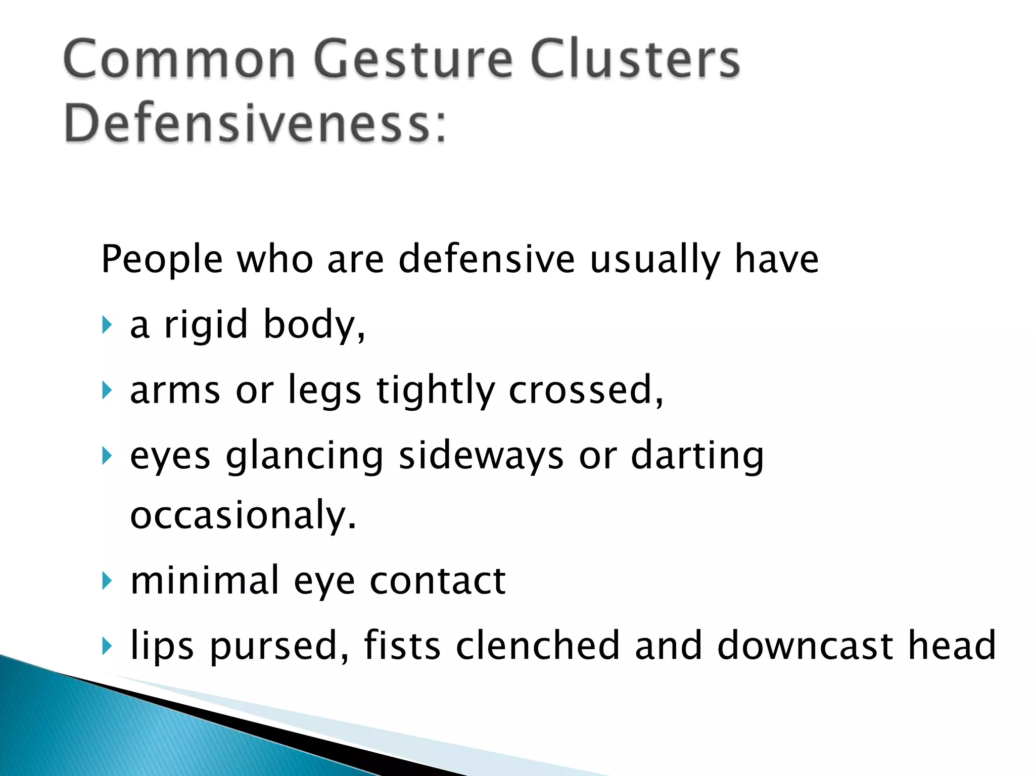 People who are defensive usually have  a rigid body,  arms or legs tightly crossed,  eyes glancing sideways or darting occasionaly. minimal eye contact lips pursed, fists clenched and downcast head 