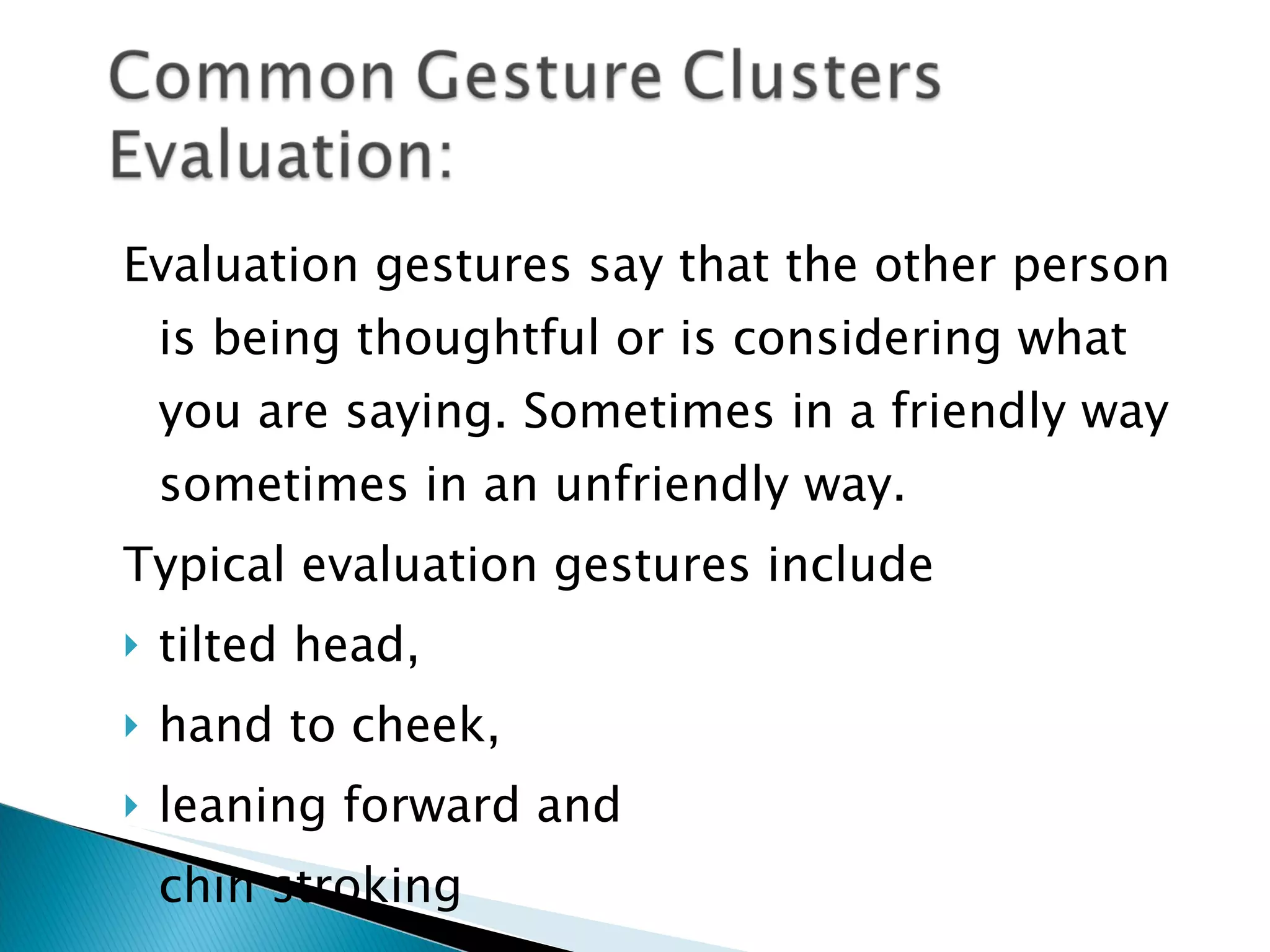 Evaluation gestures say that the other person is being thoughtful or is considering what you are saying. Sometimes in a friendly way sometimes in an unfriendly way. Typical evaluation gestures include  tilted head, hand to cheek,  leaning forward and  chin stroking 