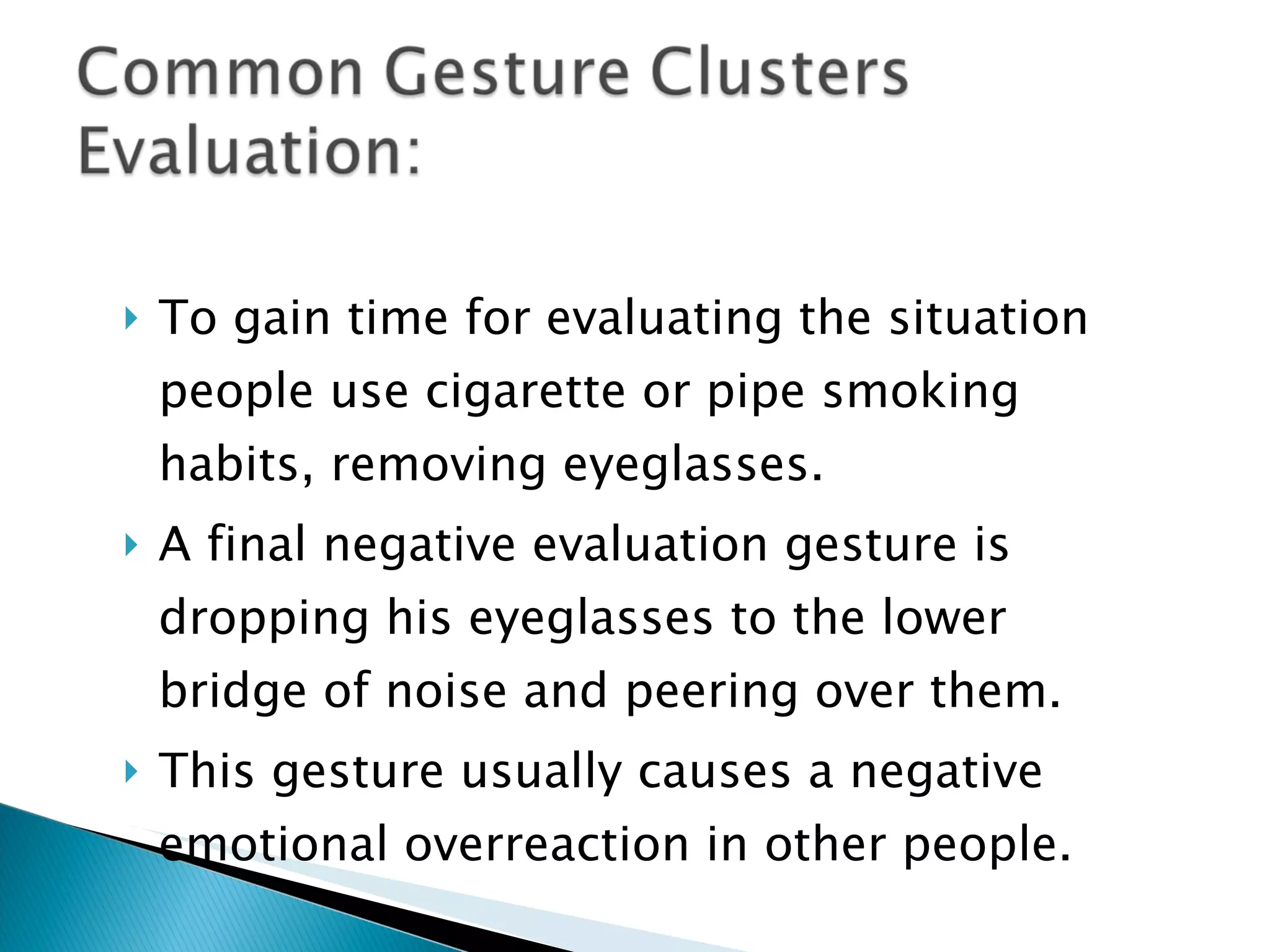 To gain time for evaluating the situation people use cigarette or pipe smoking habits, removing eyeglasses. A final negative evaluation gesture is dropping his eyeglasses to the lower bridge of noise and peering over them.  This gesture usually causes a negative emotional overreaction in other people. 