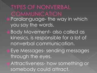 TYPES OF NONVERBAL COMMUNICATIONParalanguage- the way in which you say the words.Body Movement- also called as kinesics, is responsible for a lot of nonverbal communication.Eye Messages- sending messages through the eyes.Attractiveness- how something or somebody could attract.