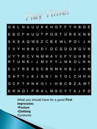 G K L N U U U K K H G F F Y H B D E

E S C F H U U T P O S T U R E K N B

S X S A Q W S Z C B E W L P O I             J N

T V Y H N B C D I         D C G D Q R G V N

U Y T R C V N M M A V X F Y U H B C
R T U N K I     J M V F Y J M K O L K N

E U T R E S S C B N M K H B J J K M

S A F T J K J G N I           H T O L C H H H

G C F T H N K O I         I   H B C B Z A W T

E R N Q I    P R X L M S C Y T A J F D

    What you should have for a good First
    impression:
    •Posture
    •Clothing
    •Gestures
 