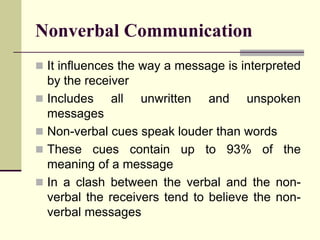 Nonverbal Communication
 It influences the way a message is interpreted
  by the receiver
 Includes    all unwritten and unspoken
  messages
 Non-verbal cues speak louder than words
 These cues contain up to 93% of the
  meaning of a message
 In a clash between the verbal and the non-
  verbal the receivers tend to believe the non-
  verbal messages
 