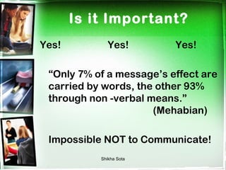 Is it Important?
Yes!          Yes!        Yes!

 “Only 7% of a message’s effect are
 carried by words, the other 93%
 through non -verbal means.”
                      (Mehabian)

 Impossible NOT to Communicate!
           Shikha Sota
 