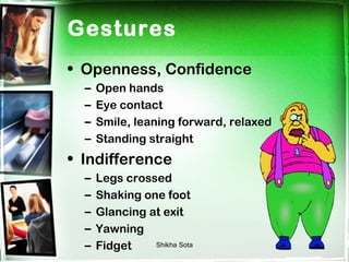 Gestures
• Openness, Confidence
  –   Open hands
  –   Eye contact
  –   Smile, leaning forward, relaxed
  –   Standing straight
• Indifference
  –   Legs crossed
  –   Shaking one foot
  –   Glancing at exit
  –   Yawning
  –   Fidget    Shikha Sota
 