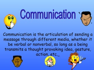 Communication is the articulation of sending a message through different media, whether it be verbal or nonverbal, so long as a being transmits a thought provoking idea, gesture, action, etc.   Communication 