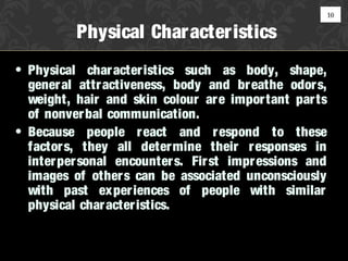 10

          Physical Character istics
• Physical char acter istics such as body, shape,
  gener al attr activeness, body and br eathe odor s,
  weight, hair and skin colour are impor tant par ts
  of nonver bal communication.
• Because people r eact and r espond to these
  factor s, they all deter mine their r esponses in
  inter per sonal encounter s. Fir st impr essions and
  images of other s can be associated unconsciously
  with past exper iences of people with similar
  physical char acter istics.
 
