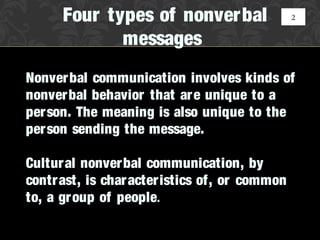 Four types of nonverbal                 2


             messages
Nonverbal communication involves kinds of
nonverbal behavior that ar e unique to a
per son. The meaning is also unique to the
per son sending the message.

Cultural nonverbal communication, by
contrast, is char acteristics of, or common
to, a group of people.
 