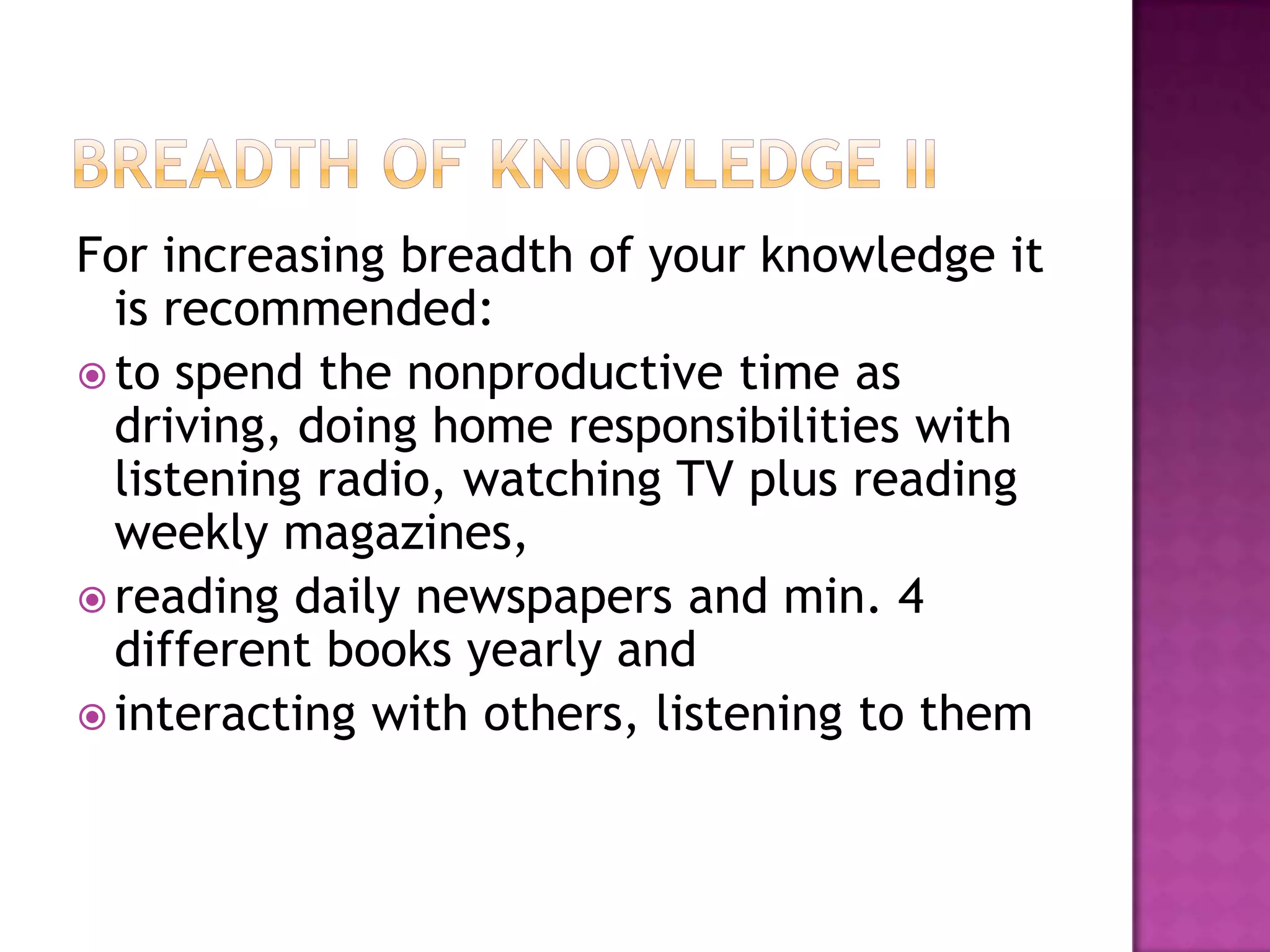 For increasing breadth of your knowledge it
is recommended:
 to spend the nonproductive time as
driving, doing home responsibilities with
listening radio, watching TV plus reading
weekly magazines,
 reading daily newspapers and min. 4
different books yearly and
 interacting with others, listening to them
 